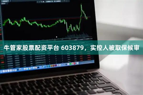 牛管家股票配资平台 603879，实控人被取保候审