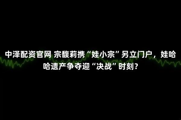 中泽配资官网 宗馥莉携“娃小宗”另立门户，娃哈哈遗产争夺迎“决战”时刻？