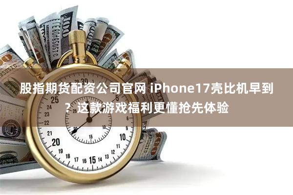 股指期货配资公司官网 iPhone17壳比机早到？这款游戏福利更懂抢先体验