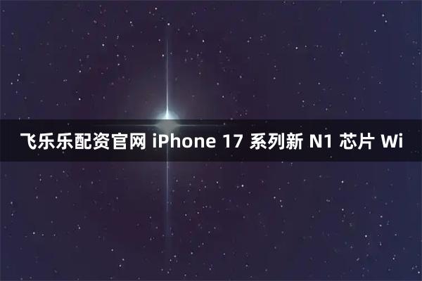 飞乐乐配资官网 iPhone 17 系列新 N1 芯片 Wi
