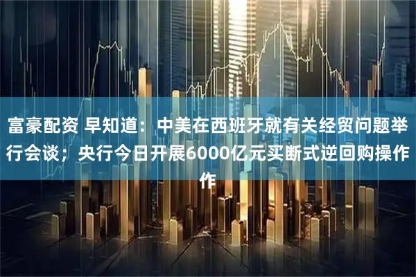 富豪配资 早知道：中美在西班牙就有关经贸问题举行会谈；央行今日开展6000亿元买断式逆回购操作