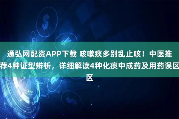 通弘网配资APP下载 咳嗽痰多别乱止咳！中医推荐4种证型辨析，详细解读4种化痰中成药及用药误区