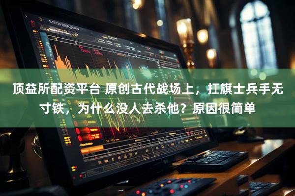 顶益所配资平台 原创古代战场上，扛旗士兵手无寸铁，为什么没人去杀他？原因很简单