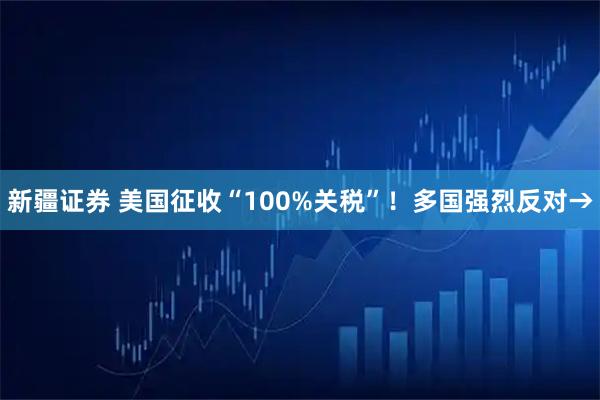 新疆证券 美国征收“100%关税”！多国强烈反对→