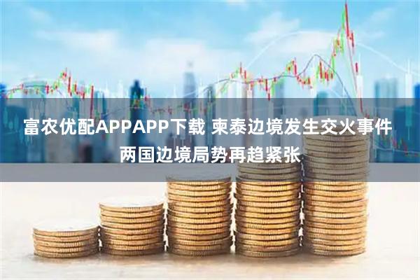 富农优配APPAPP下载 柬泰边境发生交火事件 两国边境局势再趋紧张