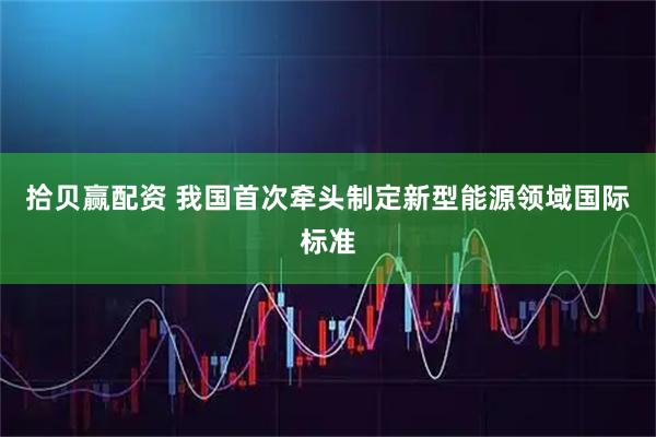 拾贝赢配资 我国首次牵头制定新型能源领域国际标准