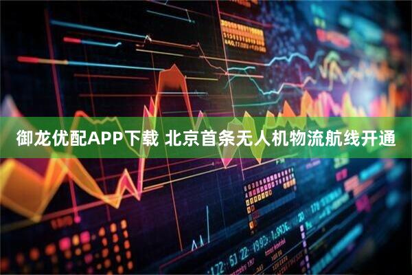 御龙优配APP下载 北京首条无人机物流航线开通
