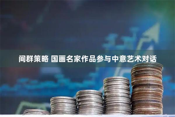 间群策略 国画名家作品参与中意艺术对话