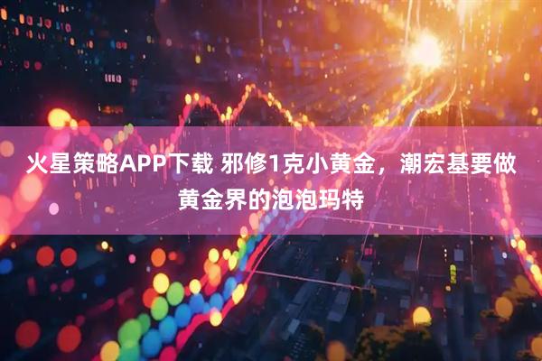 火星策略APP下载 邪修1克小黄金，潮宏基要做黄金界的泡泡玛特