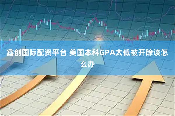 鑫创国际配资平台 美国本科GPA太低被开除该怎么办