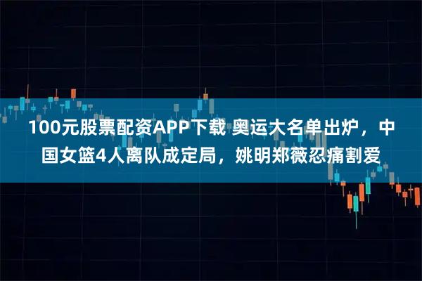 100元股票配资APP下载 奥运大名单出炉，中国女篮4人离队成定局，姚明郑薇忍痛割爱
