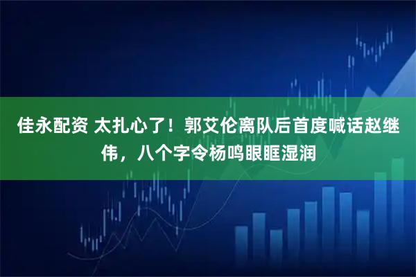 佳永配资 太扎心了！郭艾伦离队后首度喊话赵继伟，八个字令杨鸣眼眶湿润