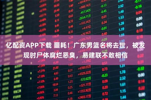 亿配资APP下载 噩耗！广东男篮名将去世，被发现时尸体腐烂恶臭，易建联不敢相信