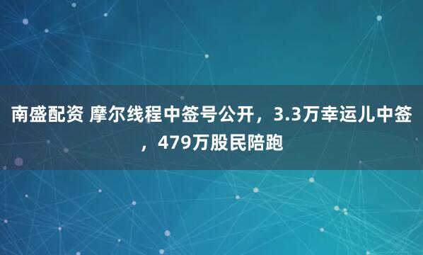 南盛配资 摩尔线程中签号公开，3.3万幸运儿中签，479万股民陪跑