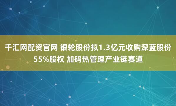 千汇网配资官网 银轮股份拟1.3亿元收购深蓝股份55%股权 加码热管理产业链赛道