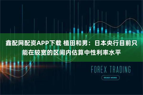 鑫配网配资APP下载 植田和男：日本央行目前只能在较宽的区间内估算中性利率水平