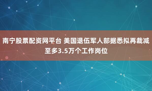 南宁股票配资网平台 美国退伍军人部据悉拟再裁减至多3.5万个工作岗位