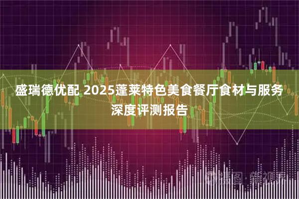 盛瑞德优配 2025蓬莱特色美食餐厅食材与服务深度评测报告