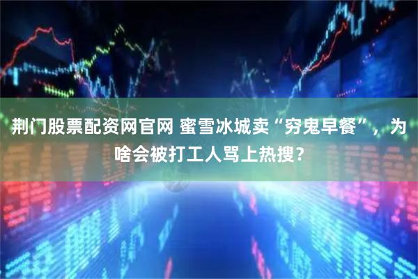 荆门股票配资网官网 蜜雪冰城卖“穷鬼早餐”，为啥会被打工人骂上热搜？