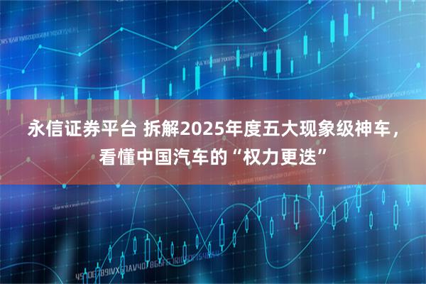 永信证券平台 拆解2025年度五大现象级神车，看懂中国汽车的“权力更迭”