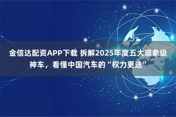 金信达配资APP下载 拆解2025年度五大现象级神车，看懂中国汽车的“权力更迭”