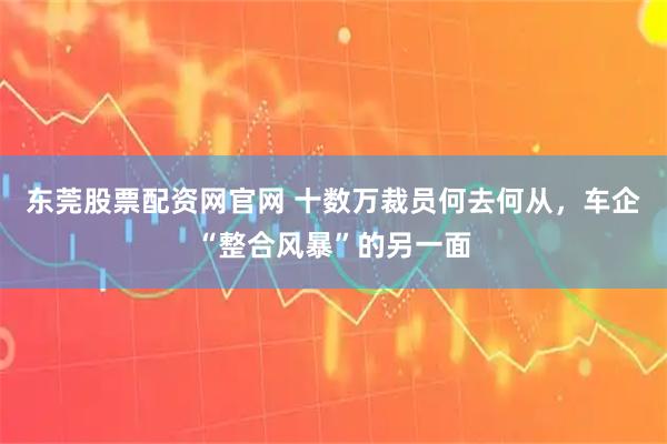 东莞股票配资网官网 十数万裁员何去何从，车企“整合风暴”的另一面