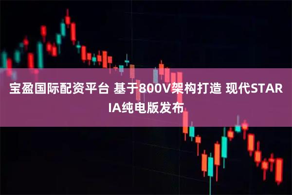 宝盈国际配资平台 基于800V架构打造 现代STARIA纯电版发布