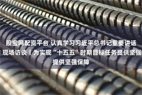 股宝网配资平台 认真学习习近平总书记重要讲话精神 现场访谈丨为实现“十五五”时期目标任务提供坚强保障