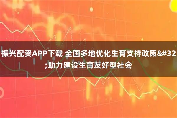 振兴配资APP下载 全国多地优化生育支持政策 助力建设生育友好型社会