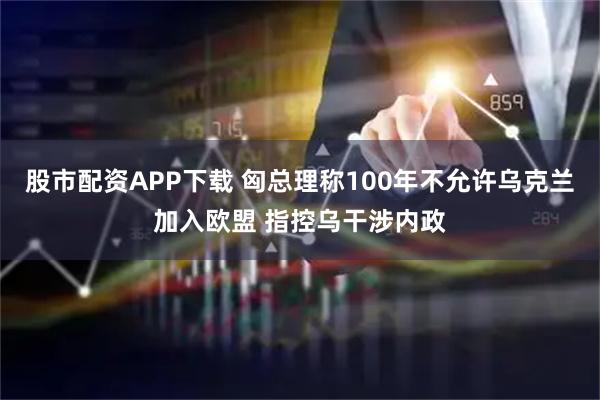 股市配资APP下载 匈总理称100年不允许乌克兰加入欧盟 指控乌干涉内政