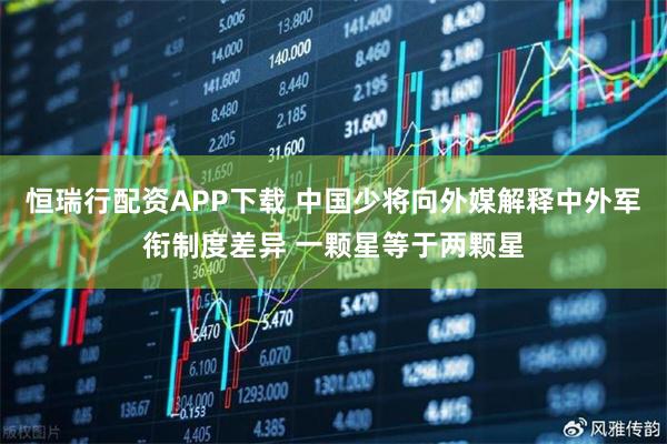 恒瑞行配资APP下载 中国少将向外媒解释中外军衔制度差异 一颗星等于两颗星