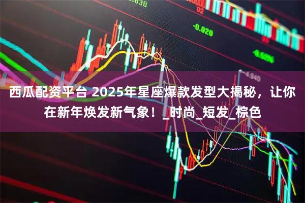 西瓜配资平台 2025年星座爆款发型大揭秘，让你在新年焕发新气象！_时尚_短发_棕色