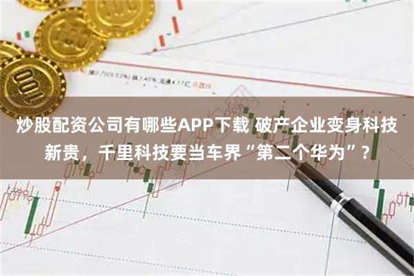 炒股配资公司有哪些APP下载 破产企业变身科技新贵，千里科技要当车界“第二个华为”？