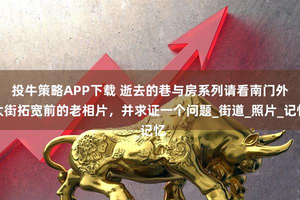 投牛策略APP下载 逝去的巷与房系列请看南门外大街拓宽前的老相片，并求证一个问题_街道_照片_记忆