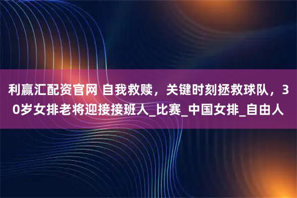 利赢汇配资官网 自我救赎，关键时刻拯救球队，30岁女排老将迎接接班人_比赛_中国女排_自由人