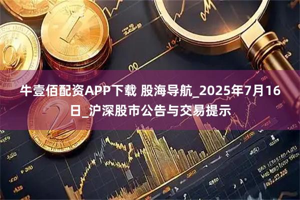 牛壹佰配资APP下载 股海导航_2025年7月16日_沪深股市公告与交易提示