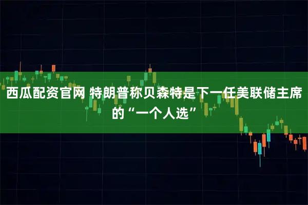 西瓜配资官网 特朗普称贝森特是下一任美联储主席的“一个人选”