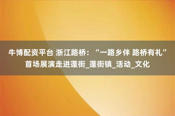 牛博配资平台 浙江路桥：“一路乡伴 路桥有礼”首场展演走进蓬街_蓬街镇_活动_文化