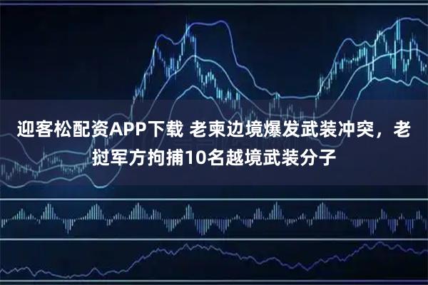 迎客松配资APP下载 老柬边境爆发武装冲突，老挝军方拘捕10名越境武装分子