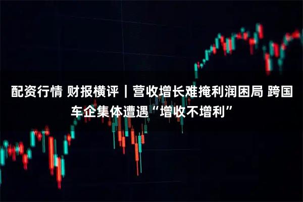 配资行情 财报横评｜营收增长难掩利润困局 跨国车企集体遭遇“增收不增利”