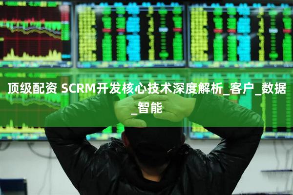 顶级配资 SCRM开发核心技术深度解析_客户_数据_智能