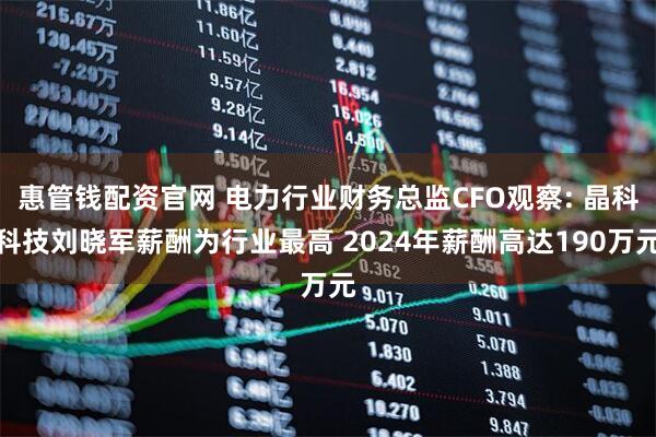 惠管钱配资官网 电力行业财务总监CFO观察: 晶科科技刘晓军薪酬为行业最高 2024年薪酬高达190万元