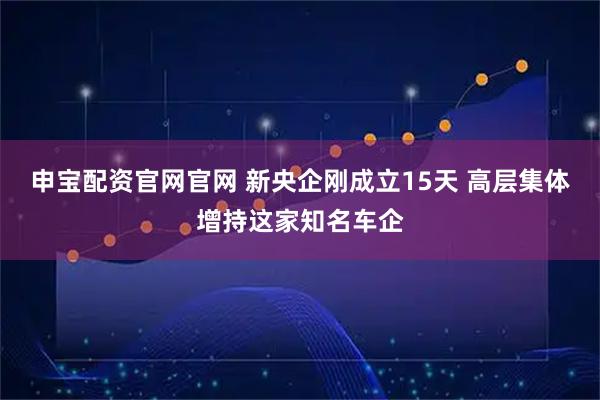 申宝配资官网官网 新央企刚成立15天 高层集体增持这家知名车企