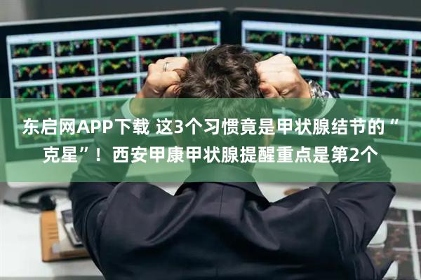 东启网APP下载 这3个习惯竟是甲状腺结节的“克星”！西安甲康甲状腺提醒重点是第2个