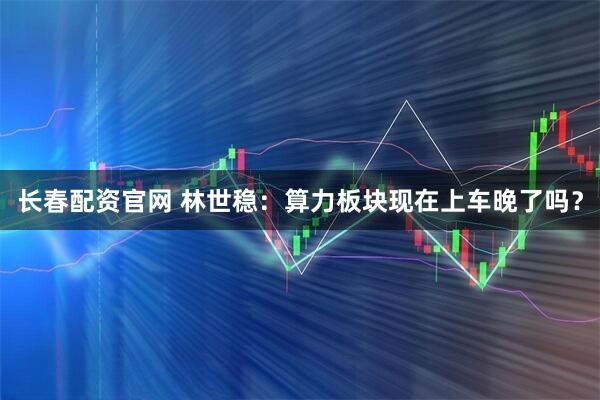 长春配资官网 林世稳：算力板块现在上车晚了吗？